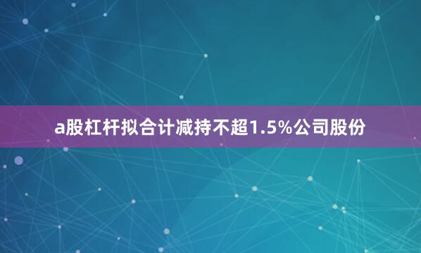 a股杠杆拟合计减持不超1.5%公司股份