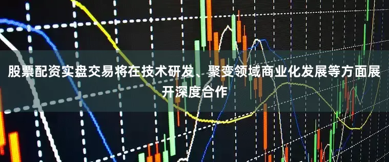 股票配资实盘交易将在技术研发、聚变领域商业化发展等方面展开深度合作
