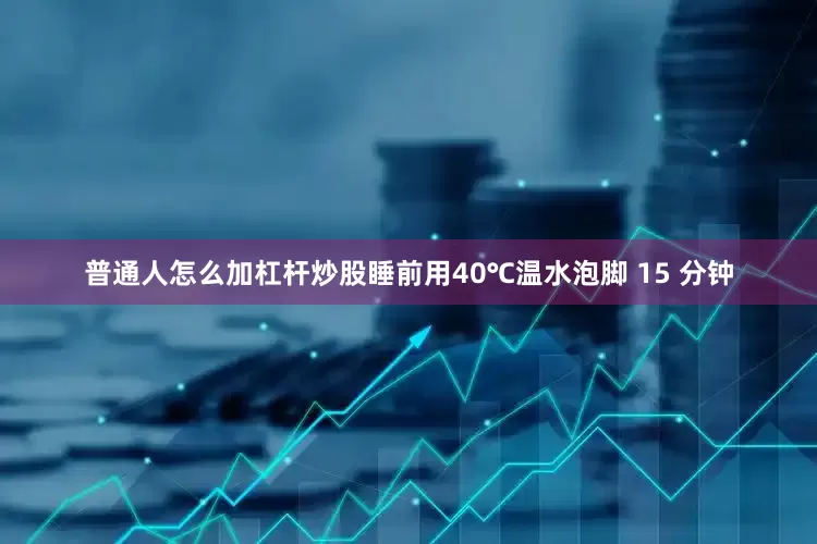 普通人怎么加杠杆炒股睡前用40℃温水泡脚 15 分钟
