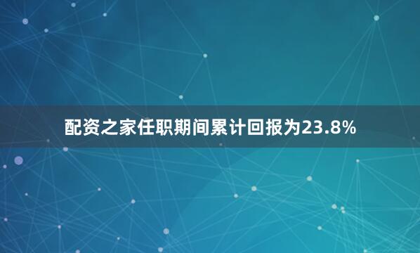 配资之家任职期间累计回报为23.8%