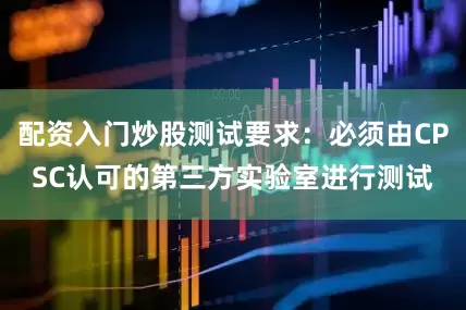 配资入门炒股测试要求：必须由CPSC认可的第三方实验室进行测试