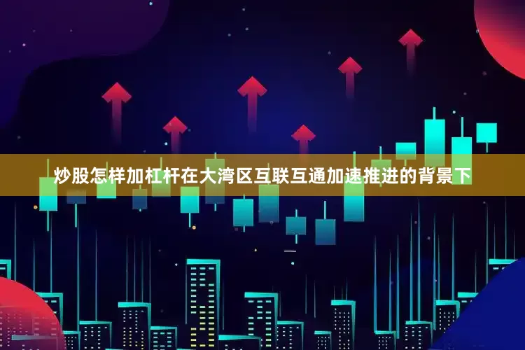 炒股怎样加杠杆在大湾区互联互通加速推进的背景下